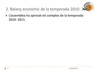 2. Balanç econòmic de la temporada 2010- 2011
       L’assemblea ha aprovat els comptes de la temporada
        2010- 2011.




    5                                           14/04/2012
 