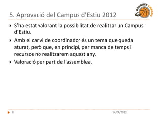 5. Aprovació del Campus d’Estiu 2012
       S’ha estat valorant la possibilitat de realitzar un Campus
        d’Estiu.
       Amb el canvi de coordinador és un tema que queda
        aturat, però que, en principi, per manca de temps i
        recursos no realitzarem aquest any.
       Valoració per part de l’assemblea.




    8                                               14/04/2012
 
