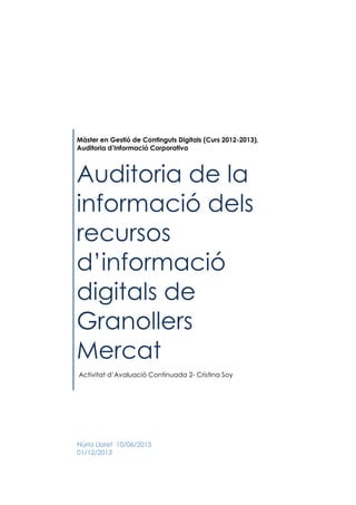 Màster en Gestió de Continguts Digitals (Curs 2012-2013),
Auditoria d’Informació Corporativa

Auditoria de la
informació dels
recursos
d’informació
digitals de
Granollers
Mercat
Activitat d’Avaluació Continuada 2- Cristina Soy

Núria Lloret 10/06/2013
01/12/2013

 