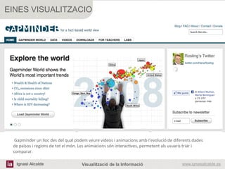 EINES VISUALITZACIO




 	
  Gapminder	
  un	
  lloc	
  des	
  del	
  qual	
  podem	
  veure	
  vídeos	
  i	
  animacions	
  amb	
  l'evolució	
  de	
  diferents	
  dades	
  
 de	
  països	
  i	
  regions	
  de	
  tot	
  el	
  món.	
  Les	
  animacions	
  són	
  interac[ves,	
  permetent	
  als	
  usuaris	
  triar	
  i	
  
 comparar.	
  
                                                              	
  
 	
  
                                                              	
  
 	
   Ignasi Alcalde                                          Visualització de la Informació                                           www.ignasialcalde.es
 