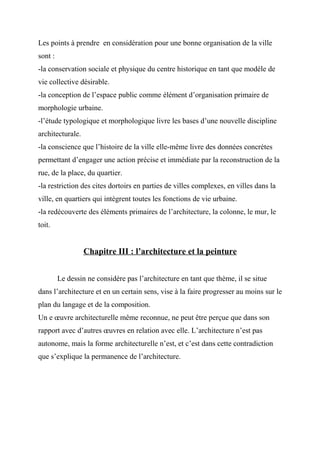 Les points à prendre en considération pour une bonne organisation de la ville
sont :
-la conservation sociale et physique du centre historique en tant que modèle de
vie collective désirable.
-la conception de l’espace public comme élément d’organisation primaire de
morphologie urbaine.
-l’étude typologique et morphologique livre les bases d’une nouvelle discipline
architecturale.
-la conscience que l’histoire de la ville elle-même livre des données concrètes
permettant d’engager une action précise et immédiate par la reconstruction de la
rue, de la place, du quartier.
-la restriction des cites dortoirs en parties de villes complexes, en villes dans la
ville, en quartiers qui intègrent toutes les fonctions de vie urbaine.
-la redécouverte des éléments primaires de l’architecture, la colonne, le mur, le
toit.
Chapitre III : l’architecture et la peinture
Le dessin ne considère pas l’architecture en tant que thème, il se situe
dans l’architecture et en un certain sens, vise à la faire progresser au moins sur le
plan du langage et de la composition.
Un e œuvre architecturelle même reconnue, ne peut être perçue que dans son
rapport avec d’autres œuvres en relation avec elle. L’architecture n’est pas
autonome, mais la forme architecturelle n’est, et c’est dans cette contradiction
que s’explique la permanence de l’architecture.
 