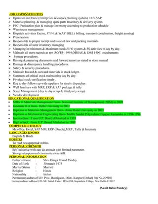 JOB RESPONSEBILITIES
 Operation in Oracle (Enterprises resources planning system) ERP/ SAP
 Material planning. & managing spare parts Inventory & delivery system
 PPC -Production plan & manage Inventory according to production schedule
 Warehouse management
 Dispatch activities Excise, 57 F4, & WAY BILL ( billing, transport coordination, freight passing)
 Preservation
 Responsible to proper receipt and issue of raw and packing materials
 Responsible of store inventory managing
 Managing in minimum & Maximum stock,FIFO system & 5S activities in day by day.
 Maintain all store records as per ISO/TS-16949,OHSAS & EMS 14001 requirements
 Storage procedures.
 Raising & preparing documents and forward report as stated in store manual
 Damage & discrepancy handling procedures.
 Safety & security procedures.
 Maintain Inward & outward materials in stock ledger.
 Statement of critical stock maintaining day by day.
 Physical stock verification timely..
 Day to day follows up with suppliers for timely dispatches
 Well familiars with MRP, ERP & SAP package.& tally
 Scrap Management ( day to day scrap & third party scrap)
 Vendor development
EDUCATIONAL QUALIFICATION
• MBA in Materials Management From- National Institute of Management (NIM) in 2009
• Graduate B.A from- Delhi University in 2003
• Diploma in Materials Management from- Anna Malai University in 2005
• Diploma in Mechanical Engineering from- Mallik Sandal Polytechnic Bijapur Karnataka in 1994-1996
• Intermediate: From U.P. Board Allahabad in 1991
• High school: From U.P. Board Allahabad in 1989
COMPUTER LITERACY
Ms.office, Excel, SAP MM, ERP-(Oracle),MRP , Tally & Internate
LANGUAGES KNOWN
English & Hindi.
HOBBIES
To read newspapers& nobles.
PERSONAL STRENGTH
Self-initiative with can-do attitude with limited parameter.
Strong inter-personal communication skill.
PERSONAL INFORMATION
Father’s Name : Shri- Durga Prasad Pandey
Date of Birth : 30 march 1975
Marital Status : Married
Religion : Hindu
Nationality : Indian
Permanent address:Vill+ Post- Rathigaon, Distt- Kanpur (Dehat) Pin No.209101
Corrospondance address:C/O- Mr. Satish Yadav, H.No.284, Kapashera Village, New Delhi-110037
(Sunil Babu Pandey)
 