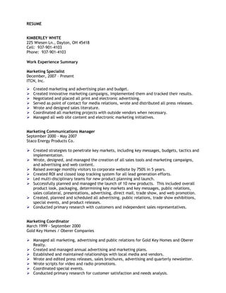 RESUME


KIMBERLEY WHITE
225 Wiesen Ln., Dayton, OH 45418
Cell: 937-901-4103
Phone: 937-901-4103

Work Experience Summary

Marketing Specialist
December, 2007 – Present
ITCN, Inc.

   Created marketing and advertising plan and budget.
   Created innovative marketing campaigns, implemented them and tracked their results.
   Negotiated and placed all print and electronic advertising.
   Served as point of contact for media relations, wrote and distributed all press releases.
   Wrote and designed sales literature.
   Coordinated all marketing projects with outside vendors when necessary.
   Managed all web site content and electronic marketing initiatives.


Marketing Communications Manager
September 2000 - May 2007
Staco Energy Products Co.

 Created strategies to penetrate key markets, including key messages, budgets, tactics and
    implementation.
   Wrote, designed, and managed the creation of all sales tools and marketing campaigns,
    and advertising and web content.
   Raised average monthly visitors to corporate website by 750% in 5 years.
   Created ROI and closed loop tracking system for all lead generation efforts.
   Led multi-disciplinary teams for new product planning and launch.
   Successfully planned and managed the launch of 10 new products. This included overall
    product look, packaging, determining key markets and key messages, public relations,
    sales collateral, presentations, advertising, direct mail, trade show, and web promotion.
   Created, planned and scheduled all advertising, public relations, trade show exhibitions,
    special events, and product releases.
   Conducted primary research with customers and independent sales representatives.


Marketing Coordinator
March 1999 - September 2000
Gold Key Homes / Oberer Companies

 Managed all marketing, advertising and public relations for Gold Key Homes and Oberer
  Realty.
 Created and managed annual advertising and marketing plans.
 Established and maintained relationships with local media and vendors.
 Wrote and edited press releases, sales brochures, advertising and quarterly newsletter.
 Wrote scripts for video and radio promotions.
 Coordinated special events.
 Conducted primary research for customer satisfaction and needs analysis.
 