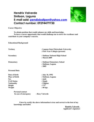 Hendrix Valverde
       Siniloan, Laguna
       E-mail add: pendixballpen@yahoo.com
       Contact number: 09294479730
Career Objective

       To obtain position that would enhance my skills and knowledge.
       To have a career opportunity that would challenge me to strive for excellence and
contribute to your company’s success.


Educational Background


Tertiary                                 : Laguna State Polytechnic University
                                         : First Year Colleges (present)

Secondary                                : Siniloan National High School
                                         : March 2009

Elementary                               : Siniloan Elementary School
                                         : Siniloan, Laguna
                                         : 2005

Personal Data

Date of birth                            : July 18, 1992
Place of birth                           : Siniloan, Laguna
Sex                                      : male
Civil Status                             : Single
Nationality                              : Filipino
Height                                   : 5’5”
Weight                                   : 60 kgs.

       Personal contact
       In case of emergency       : Recy Valverde



             I here by certify the above information is true and correct to the best of my
       knowledge and belief.
                                                                         Hendrix Valverde
                                                                      Applicant’s signature
 