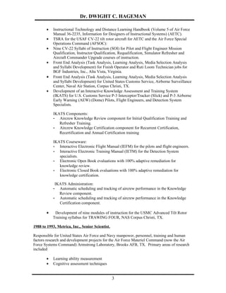 Dr. DWIGHT C. HAGEMAN

       •   Instructional Technology and Distance Learning Handbook (Volume 5 of Air Force
           Manual 36-2235, Information for Designers of Instructional Systems) (AETC).
       •   TSRA for the USAF CV-22 tilt rotor aircraft for AETC and the Air Force Special
           Operations Command (AFSOC):
       •   Nine CV-22 Syllabi of Instruction (SOI) for Pilot and Flight Engineer Mission
           Qualification, Instructor Qualification, Requalification, Simulator Refresher and
           Aircraft Commander Upgrade courses of instruction.
       •   Front End Analysis (Task Analysis, Learning Analysis, Media Selection Analysis
           and Syllabi Development) for Finish Operator and Ruti Loom Technician jobs for
           BGF Industries, Inc., Alta Vista, Virginia.
       •   Front End Analysis (Task Analysis, Learning Analysis, Media Selection Analysis
           and Syllabi Development) for United States Customs Service, Airborne Surveillance
           Center, Naval Air Station, Corpus Christi, TX.
       •   Development of an Interactive Knowledge Assessment and Training System
           (IKATS) for U.S. Customs Service P-3 Interceptor/Tracker (Slick) and P-3 Airborne
           Early Warning (AEW) (Dome) Pilots, Flight Engineers, and Detection System
           Specialists.

           IKATS Components:
           - Aircrew Knowledge Review component for Initial Qualification Training and
              Refresher Training.
           - Aircrew Knowledge Certification component for Recurrent Certification,
              Recertification and Annual Certification training

           IKATS Courseware:
           - Interactive Electronic Flight Manual (IEFM) for the pilots and flight engineers.
           - Interactive Electronic Training Manual (IETM) for the Detection System
              specialists.
           - Electronic Open Book evaluations with 100% adaptive remediation for
              knowledge review.
           - Electronic Closed Book evaluations with 100% adaptive remediation for
              knowledge certification.

            IKATS Administration:
           -  Automatic scheduling and tracking of aircrew performance in the Knowledge
              Review component.
           - Automatic scheduling and tracking of aircrew performance in the Knowledge
              Certification component.

       •    Development of nine modules of instruction for the USMC Advanced Tilt Rotor
           Training syllabus for TRAWING FOUR, NAS Corpus Christi, TX.

1988 to 1993, Metrica, Inc., Senior Scientist.

Responsible for United States Air Force and Navy manpower, personnel, training and human
factors research and development projects for the Air Force Materiel Command (now the Air
Force Systems Command) Armstrong Laboratory, Brooks AFB, TX. Primary areas of research
included

       •   Learning ability measurement
       •   Cognitive assessment techniques


                                                 3
 