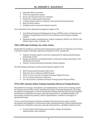 Dr. DWIGHT C. HAGEMAN

        •   Individual ability assessment
        •   USAF job requirement analysis
        •   Survey and structured interview techniques
        •   Productivity enhancement technologies
        •   Computer-based models for manpower, personnel and training decisions
        •   Basic job skills analysis
        •   Intelligent tutorial system development research

Also responsible for the operational management support of the

        •   Time-Related Instructional Management System (TRIM) at four Air Education and
            Training Command bases for the Air Force Education and Training Command
            (AETC).
        •   Integrated Graphics and Operational Analysis Laboratory (IGOAL) for NASA at the
            Johnson Space Center, Clearlake, TX.

1985 to 1988, Eagle Technology, Inc., Senior Analyst.

Responsible for manpower, personnel and training projects under the Air Education and Training
Command Training Technology Applications Program (TTAP), including the

        •   Analysis of human cognitive and motor requirements for operational performance
            and training systems.
        •   Design, development, and implementation of advanced training technologies in the
            operational environment.
        •   Analysis of advanced training technology transfer programs.

Provided training technology research and development support for the

        •   DoD Training and Performance Data Center.
        •   DoD Joint Service Manpower R&D Program.
        •   USAF Air Force Systems Command Aerospace Medical Division.
        •   Air Force Human Resources Laboratory.
        •   Air Force Systems Command Advanced Training System Program Office.

1979 to 1985, American Airlines Training Corporation, Director of Training Resources.

Responsible for the design, development, and implementation of total aircrew training systems
for commercial and military clients, including the analysis of training requirements, the design,
development and integration of instructional media including electronic technical documentation
and interactive multimedia courseware, part-task training devices, and flight simulators, the
provisioning of instructor personnel, and the implementation, evaluation, and support of
operational systems.

Aircrew system development experience included total training system analysis, design,
development and integration of instructional media including electronic technical documentation
and interactive multimedia courseware, part-task training devices, and flight simulators for the

        •   Cessna Citation (total training system analysis, design, development,
            implementation, and evaluation)



                                                4
 