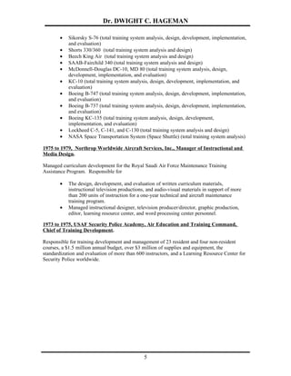 Dr. DWIGHT C. HAGEMAN

        •   Sikorsky S-76 (total training system analysis, design, development, implementation,
            and evaluation)
        •   Shorts 330/360 (total training system analysis and design)
        •   Beech King Air (total training system analysis and design)
        •   SAAB-Fairchild 340 (total training system analysis and design)
        •   McDonnell-Douglas DC-10, MD 80 (total training system analysis, design,
            development, implementation, and evaluation)
        •   KC-10 (total training system analysis, design, development, implementation, and
            evaluation)
        •   Boeing B-747 (total training system analysis, design, development, implementation,
            and evaluation)
        •   Boeing B-737 (total training system analysis, design, development, implementation,
            and evaluation)
        •   Boeing KC-135 (total training system analysis, design, development,
            implementation, and evaluation)
        •   Lockheed C-5, C-141, and C-130 (total training system analysis and design)
        •   NASA Space Transportation System (Space Shuttle) (total training system analysis)

1975 to 1979, Northrop Worldwide Aircraft Services, Inc., Manager of Instructional and
Media Design.

Managed curriculum development for the Royal Saudi Air Force Maintenance Training
Assistance Program. Responsible for

        •   The design, development, and evaluation of written curriculum materials,
            instructional television productions, and audio-visual materials in support of more
            than 200 units of instruction for a one-year technical and aircraft maintenance
            training program.
        •   Managed instructional designer, television producer/director, graphic production,
            editor, learning resource center, and word processing center personnel.

1973 to 1975, USAF Security Police Academy, Air Education and Training Command,
Chief of Training Development.

Responsible for training development and management of 23 resident and four non-resident
courses, a $1.5 million annual budget, over $3 million of supplies and equipment, the
standardization and evaluation of more than 600 instructors, and a Learning Resource Center for
Security Police worldwide.




                                                5
 
