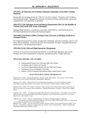 Dr. DWIGHT C. HAGEMAN

1972-1973, Air Education and Training Command, Commander, USAF Basic Training
Squadron.

Responsible for a training facility for 1200 U.S. Air Force trainees. Directed a staff of officers
and enlisted personnel. Managed the functions of technical training, administration, operational
standardization, and scheduling of operations.

1968-1972, USAF Helicopter Search and Rescue Organizations, Phu Cat AB, Republic of
Vietnam, and Laredo AFB, Texas, Commander.

Managed flight operations, maintenance, personnel, administration, and training functions.
Developed operational procedures and training programs.

1964-1968, USAF Reserve Officer Training Corps, University of Michigan, Professor of
Aerospace Science.

Developed and presented air science, management, leadership, and tactical training courses to Air
Force officer candidates. Performed the duty of Commandant of Cadets. Designed educational,
administrative, and operational procedures.

1955-1964, USAF, Pilot and Flight Operations Management.

Positions of successively increasing responsibility in aircraft flight operations and aircrew
training, and in the standardization, evaluation, and administration of flight operations.


MILITARY HONORS AND AWARDS:

         •    Distinguished Flying Cross with four Oak Leaf Clusters
         •    Air Medal with 12 Oak Leaf Clusters
         •    Air Force Commendation Medal with two Oak Leaf Clusters
         •    Vietnamese Cross of Gallantry with Palm
         •    Military Airlift Command Outstanding Safety Achievement Award

                            SELECTED PUBLICATIONS AND PROJECTS:

Hageman, D.C. (1981). Interface Requirement: PLATO to Part-Task Trainers. Proceedings of Control Data
Corporation PLATO Aviation Symposium, Minneapolis, Minnesota.

Hageman, D.C. (1983). Effectiveness of Two-Dimensional Simulation in Avionics Procedural Training.
Proceedings of American Institute of Aeronautics and Astronautics (AIAA) Conference, Reno, Nevada.

Hageman, D.C. (1983). The Validity of Computer--Based Instruction for Predicting On-task Competencies for
Operation of Inertial Navigation System Equipment. Doctoral Dissertation, University of North Texas, Denton,
Texas.

Hageman. D.C. (1985). A Concept for Intelligent Psychomotor Training Systems. Proceedings of the National
Security Industrial Association (NSIA) Fifth Annual Conference on Personnel and Training Factors in System
Effectiveness, San Antonio, Texas.

Hageman, D.C. (1985). Effective Training Systems for High Technology Equipment Operation.
         Proceedings of the National Security Industrial Association (NSIA) Fifth Annual Conference onPersonnel
and Training System Effectiveness, San Antonio, Texas.
Hageman, D.C. (1986). Training Technology Transfer Program: Defense Science Board Initiatives,Office of the
Secretary of the Defense Initiatives, Training Data and Analysis Center Responsibilities. Defense Training and
Performance Data Center, Orlando, Florida.



                                                       6
 