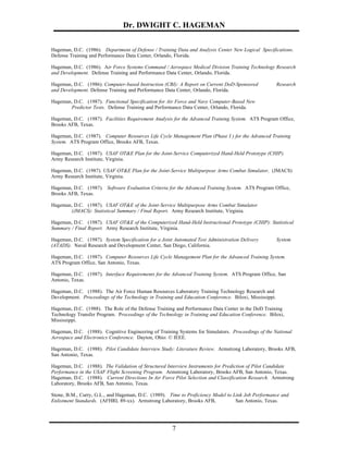 Dr. DWIGHT C. HAGEMAN

Hageman, D.C. (1986). Department of Defense / Training Data and Analysis Center New Logical Specifications.
Defense Training and Performance Data Center, Orlando, Florida.

Hageman, D.C. (1986). Air Force Systems Command / Aerospace Medical Division Training Technology Research
and Development. Defense Training and Performance Data Center, Orlando, Florida.

Hageman, D.C. (1986). Computer-based Instruction (CBI): A Report on Current DoD-Sponsored               Research
and Development. Defense Training and Performance Data Center, Orlando, Florida.

Hageman, D.C. (1987). Functional Specification for Air Force and Navy Computer-Based New
       Predictor Tests. Defense Training and Performance Data Center, Orlando, Florida.

Hageman, D.C. (1987). Facilities Requirement Analysis for the Advanced Training System. ATS Program Office,
Brooks AFB, Texas.

Hageman, D.C. (1987). Computer Resources Life Cycle Management Plan (Phase I ) for the Advanced Training
System. ATS Program Office, Brooks AFB, Texas.

Hageman, D.C. (1987). USAF OT&E Plan for the Joint-Service Computerized Hand-Held Prototype (CHIP).
Army Research Institute, Virginia.

Hageman, D.C. (1987). USAF OT&E Plan for the Joint-Service Multipurpose Arms Combat Simulator, (JMACS)
Army Research Institute, Virginia.

Hageman, D.C. (1987). Software Evaluation Criteria for the Advanced Training System. ATS Program Office,
Brooks AFB, Texas.

Hageman, D.C. (1987). USAF OT&E of the Joint-Service Multipurpose Arms Combat Simulator
       (JMACS): Statistical Summary / Final Report. Army Research Institute, Virginia.

Hageman, D.C. (1987). USAF OT&E of the Computerized Hand-Held Instructional Prototype (CHIP): Statistical
Summary / Final Report. Army Research Institute, Virginia.

Hageman, D.C. (1987). System Specification for a Joint Automated Test Administration Delivery           System
(ATADS). Naval Research and Development Center, San Diego, California.

Hageman, D.C. (1987). Computer Resources Life Cycle Management Plan for the Advanced Training System.
ATS Program Office, San Antonio, Texas.

Hageman, D.C. (1987). Interface Requirements for the Advanced Training System. ATS Program Office, San
Antonio, Texas.

Hageman, D.C. (1988). The Air Force Human Resources Laboratory Training Technology Research and
Development. Proceedings of the Technology in Training and Education Conference. Biloxi, Mississippi.

Hageman, D.C. (1988). The Role of the Defense Training and Performance Data Center in the DoD Training
Technology Transfer Program. Proceedings of the Technology in Training and Education Conference. Biloxi,
Mississippi.

Hageman, D.C. (1988). Cognitive Engineering of Training Systems for Simulators. Proceedings of the National
Aerospace and Electronics Conference. Dayton, Ohio: © IEEE.

Hageman, D.C. (1988). Pilot Candidate Interview Study: Literature Review. Armstrong Laboratory, Brooks AFB,
San Antonio, Texas.

Hageman, D.C. (1988). The Validation of Structured Interview Instruments for Prediction of Pilot Candidate
Performance in the USAF Flight Screening Program. Armstrong Laboratory, Brooks AFB, San Antonio, Texas.
Hageman, D.C. (1988). Current Directions In Air Force Pilot Selection and Classification Research. Armstrong
Laboratory, Brooks AFB, San Antonio, Texas.

Stone, B.M., Curry, G.L., and Hageman, D.C. (1989). Time to Proficiency Model to Link Job Performance and
Enlistment Standards. (AFHRL 89-xx). Armstrong Laboratory, Brooks AFB,            San Antonio, Texas.




                                                      7
 