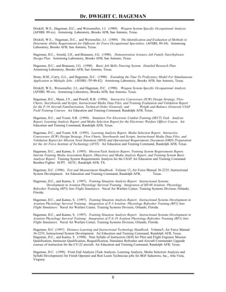 Dr. DWIGHT C. HAGEMAN

Driskill, W.E., Hageman, D.C., and Weissmuller, J.J. (1989). Weapon System-Specific Occupational Analysis.
(AFHRL 89-xx). Armstrong Laboratory, Brooks AFB, San Antonio, Texas.

Driskill, W.E., Hageman, D.C., and Weismuller, J.J. (1989). The Identification and Evaluation of Methods to
Determine Ability Requirements for Different Air Force Occupational Specialties. (AFHRL 89-34). Armstrong
Laboratory, Brooks AFB, San Antonio, Texas.

Hageman, D.C., Arnold, J.D., and Branaum, J.G. (1990). Demonstration Avionics Job Family TutorSoftware
Design Plan. Armstrong Laboratory, Brooks AFB, San Antonio, Texas

Hageman, D.C., and Branaum, J.G. (1990). Basic Job Skills Tutoring System. Detailed Research Plan.
Armstrong Laboratory, Brooks AFB, San Antonio, Texas.

Stone, B.M., Curry, G.L., and Hageman, D.C. (1990). Extending the Time To Proficiency Model For Simultaneous
Application to Multiple Jobs. (AFHRL-TP-90-42). Armstrong Laboratory, Brooks AFB, San Antonio, Texas.

Driskill, W.E., Weissmuller, J.J., and Hageman, D.C. (1990). Weapon System-Specific Occupational Analysis.
(AFHRL 90-xx). Armstrong Laboratory, Brooks AFB, San Antonio, Texas

Hageman, D.C., Mann, J.V., and Powell, R.B. (1994). Interactive Courseware (ICW) Design Strategy, Flow
Charts, Storyboards and Scripts, Instructional Media Data Files, and Training Evaluation and Validation Report
for the F-16 Aircraft Familiarization, Technical Order (General), and       Weight and Balance (General) USAF
Field Training Courses. Air Education and Training Command, Randolph AFB, Texas.

Hageman, D.C., and Yount, S.B. (1994). Simulator For Electronic Combat Training (SECT) Task Analysis
Report, Learning Analysis Report ,and Media Selection Report for the Electronic Warfare Officer Course. Air
Education and Training Command, Randolph AFB, Texas.

Hageman, D.C., and Yount, S.B. (1995). Learning Analysis Report, Media Selection Report, Interactive
Courseware (ICW) Design Strategy, Flow Charts, Storyboards and Scripts, Instructional Media Data Files, and
Validation Report for Mission Need Statement (MNS) and Operational Requirements Document (ORD) Preparation
for the Air Force Institute of Technology (AFIT). Air Education and Training Command, Randolph AFB, Texas.

Hageman, D.C., and Kanno, S. (1995). Mission/Task Analysis Report, Training System Requirements Report,
Interim Training Media Assessment Report, Objectives and Media Analysis Report, and Training System Basis
Analysis Report: Training System Requirements Analysis for the USAF Air Education and Training Command
Bomber-Fighter SUPT. AETC, Randolph AFB, TX.

Hageman, D.C. (1996). Test and Measurement Handbook. Volume 12,.Air Force Manual 36-2235, Instructional
System Development. Air Education and Training Command, Randolph AFB,        Texas.

Hageman, D.C., and Kanno, S. (1997). Training Situation Analysis Report: Instructional Systems
         Development in Aviation Physiology Survival Training: Integration of SH-60 Aviation Physiology
Refresher Training (RP3) Into Flight Simulators. Naval Air Warfare Center, Training Systems Division, Orlando,
Florida.

Hageman, D.C., and Kanno, S. (1997). Training Situation Analysis Report: Instructional Systems Development in
Aviation Physiology Survival Training: Integration of P-3 Aviation Physiology Refresher Training (RP2) Into
Flight Simulators. Naval Air Warfare Center, Training Systems Division, Orlando, Florida.

Hageman, D.C., and Kanno, S. (1997). Training Situation Analysis Report: Instructional Systems Development in
Aviation Physiology Survival Training: Integration of F/A-18 Aviation Physiology Refresher Training (RP1) Into
Flight Simulators. Naval Air Warfare Center, Training Systems Division, Orlando, Florida.

Hageman, D.C. (1997). Distance Learning and Instructional Technology Handbook. Volume5,.Air Force Manual
36-2235, Instructional System Development. Air Education and Training Command, Randolph AFB, Texas.
Hageman, D.C., and Kanno, S. (1998). Nine Syllabi of Instruction (SOI) for Pilot and Flight Engineer Mission
Qualification, Instructor Qualification, Requalification, Simulator Refresher and Aircraft Commander Upgrade
courses of instruction for the CV-22 aircraft. Air Education and Training Command, Randolph AFB, Texas.

Hageman, D.C. (1998). Front End Analysis (Task Analysis, Learning Analysis, Media Selection Analysis and
Syllabi Development) for Finish Operator and Ruti Loom Technician jobs for BGF Industries, Inc., Alta Vista,
Virginia.




                                                        8
 