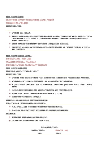 TECH MAHINDRA LTD .
SR.CUSTOMER SUPPORT ASSOCIATE BELL CANADA PROJECT
APRIL 2008 TO APRIL 2009
RESPONSIBILITIES:



    WORKED AS A SR.C.S.A.
    RESPONSIBLE FOR HANDLING ON QUERIES & BULK MAILS OF CUSTOMERS WHICH ARE RELATED TO
      QUERIES LIKE ACTIVATION OF INTERNET CONNECTIONS BY LANDLINE PHONES(THROUGH LNP
      SERVICE PROVIDER).

    CROSS-TRAINED ON DIFFERENT-DIFFERENT LOB’S(LINE OF BUSINESS).
    PRESENTLY WORK UPON THE NEW LOB IT’S A CRAMER WHERE WE PROVIDE THE HIGH SPEED TO
      THE CUSTOMER.


TECH MAHINDRA BELL CANADA :-
KANCHAN YADAV – TEAM LEAD
AMANDEEP SINGH GILL – TEAM LEAD
TARUN PRATAP SINGH- TEAM QUALITY ASSOCIATE
TECH MAHINDRA LIMITED
TECHNICAL ASSOCIATE (AT & T PROJECT)
RESPONSIBILITIES:

    WORKED WITH A RECRUITMENT TEAM AS RECRUITER IN TECHNICAL PROCESSES FOR 7 MONTHS.
    WORKING AS A TECHNICAL ASSOCIATE, I AM WORKING WITH AT&T CLIENT.
    MAJORLY HANDLE RMG PART FOR TECH MAHINDRA UNDER RMG (RESOURCE MANAGEMENT GROUP)
      TEAM.

    HANDEL BULK HIRING FOR BPO ASSOCIATE (VOICE & NON VOICE PROCESS).
    WORK UPON THE MIS (MANAGEMENT INFORMATION SYSTEM).
    SOFTWARE USED PEOPLE SOFT (9.0)
REFRENCE:- NILAKSHI JOHAR ASST.MANAGER(RMG)
EDUCATIONAL & PROFESSIONAL QUALIFICATION:

    M.B.A SPECIALIZED IN HRM FROM ISB&M UNIVERSITY MUMBAI.
    B.A. FROM D.D.U UNIVERSITY AFFILIATED TO GORAKPUR UNIVERSITY.
TRAININGS:

    SOFTWARE TESTING COURSE FROM DUCAT.
    CIC-CERTIFICATE IN COMPUTING FROM IGNOU.


                                       PERSONAL DETAILS:
                             DATE OF BIRTH:          NOV 6TH, 1985
                                    SEX:              MALE
 