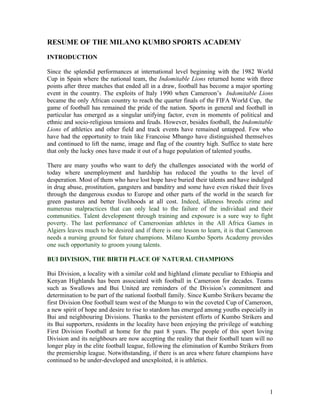 RESUME OF THE MILANO KUMBO SPORTS ACADEMY

INTRODUCTION

Since the splendid performances at international level beginning with the 1982 World
Cup in Spain where the national team, the Indomitable Lions returned home with three
points after three matches that ended all in a draw, football has become a major sporting
event in the country. The exploits of Italy 1990 when Cameroon’s Indomitable Lions
became the only African country to reach the quarter finals of the FIFA World Cup, the
game of football has remained the pride of the nation. Sports in general and football in
particular has emerged as a singular unifying factor, even in moments of political and
ethnic and socio-religious tensions and feuds. However, besides football, the Indomitable
Lions of athletics and other field and track events have remained untapped. Few who
have had the opportunity to train like Francoise Mbango have distinguished themselves
and continued to lift the name, image and flag of the country high. Suffice to state here
that only the lucky ones have made it out of a huge population of talented youths.

There are many youths who want to defy the challenges associated with the world of
today where unemployment and hardship has reduced the youths to the level of
desperation. Most of them who have lost hope have buried their talents and have indulged
in drug abuse, prostitution, gangsters and banditry and some have even risked their lives
through the dangerous exodus to Europe and other parts of the world in the search for
green pastures and better livelihoods at all cost. Indeed, idleness breeds crime and
numerous malpractices that can only lead to the failure of the individual and their
communities. Talent development through training and exposure is a sure way to fight
poverty. The last performance of Cameroonian athletes in the All Africa Games in
Algiers leaves much to be desired and if there is one lesson to learn, it is that Cameroon
needs a nursing ground for future champions. Milano Kumbo Sports Academy provides
one such opportunity to groom young talents.

BUI DIVISION, THE BIRTH PLACE OF NATURAL CHAMPIONS

Bui Division, a locality with a similar cold and highland climate peculiar to Ethiopia and
Kenyan Highlands has been associated with football in Cameroon for decades. Teams
such as Swallows and Bui United are reminders of the Division’s commitment and
determination to be part of the national football family. Since Kumbo Strikers became the
first Division One football team west of the Mungo to win the coveted Cup of Cameroon,
a new spirit of hope and desire to rise to stardom has emerged among youths especially in
Bui and neighbouring Divisions. Thanks to the persistent efforts of Kumbo Strikers and
its Bui supporters, residents in the locality have been enjoying the privilege of watching
First Division Football at home for the past 8 years. The people of this sport loving
Division and its neighbours are now accepting the reality that their football team will no
longer play in the elite football league, following the elimination of Kumbo Strikers from
the premiership league. Notwithstanding, if there is an area where future champions have
continued to be under-developed and unexploited, it is athletics.




                                                                                        1
 
