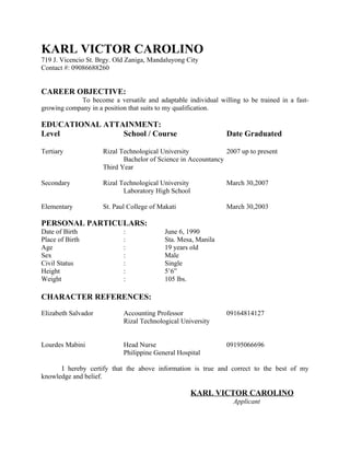 KARL VICTOR CAROLINO
719 J. Vicencio St. Brgy. Old Zaniga, Mandaluyong City
Contact #: 09086688260


CAREER OBJECTIVE:
            To become a versatile and adaptable individual willing to be trained in a fast-
growing company in a position that suits to my qualification.

EDUCATIONAL ATTAINMENT:
Level           School / Course                                Date Graduated

Tertiary             Rizal Technological University            2007 up to present
                            Bachelor of Science in Accountancy
                     Third Year

Secondary            Rizal Technological University            March 30,2007
                            Laboratory High School

Elementary           St. Paul College of Makati                March 30,2003

PERSONAL PARTICULARS:
Date of Birth               :              June 6, 1990
Place of Birth              :              Sta. Mesa, Manila
Age                         :              19 years old
Sex                         :              Male
Civil Status                :              Single
Height                      :              5’6”
Weight                      :              105 lbs.

CHARACTER REFERENCES:

Elizabeth Salvador          Accounting Professor               09164814127
                            Rizal Technological University


Lourdes Mabini              Head Nurse                         09195066696
                            Philippine General Hospital

      I hereby certify that the above information is true and correct to the best of my
knowledge and belief.

                                                      KARL VICTOR CAROLINO
                                                                 Applicant
 