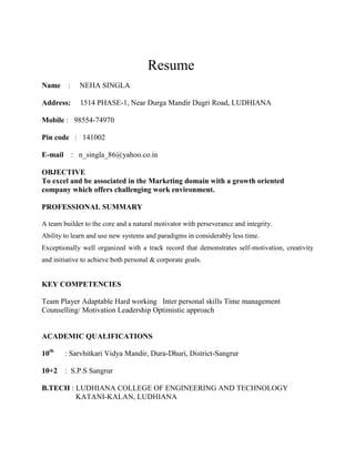        Resume<br />Name    :     NEHA SINGLA                      <br />Address:     1514 PHASE-1, Near Durga Mandir Dugri Road, LUDHIANA<br /> <br />Mobile :   98554-74970<br />Pin code   :   141002<br />E-mail    :   n_singla_86@yahoo.co.in<br />OBJECTIVE<br />To excel and be associated in the Marketing domain with a growth oriented company which offers challenging work environment. <br />PROFESSIONAL SUMMARY<br />A team builder to the core and a natural motivator with perseverance and integrity.<br />Ability to learn and use new systems and paradigms in considerably less time.<br />Exceptionally well organized with a track record that demonstrates self-motivation, creativity and initiative to achieve both personal & corporate goals.<br />KEY COMPETENCIES<br />Team Player Adaptable Hard working   Inter personal skills Time management  Counselling/ Motivation Leadership Optimistic approach  <br />ACADEMIC QUALIFICATIONS<br />10th      : Sarvhitkari Vidya Mandir, Dura-Dhuri, District-Sangrur<br />10+2    :  S.P.S Sangrur<br />B.TECH : LUDHIANA COLLEGE OF ENGINEERING AND TECHNOLOGY<br />                  KATANI-KALAN, LUDHIANA<br />Stream : Computer Science and Engineering<br />MBA – I m pursuing from Punjab College of Technical Education, Baddowal , Ludhiana.<br />Major (HR)<br />Minor (Marketing) <br />Summer Training: Vardhman Textiles limited, Chandigarh Road, Ludhiana.<br />Department – CORPORATE (HR)<br />Project : Employee Satisfation Level at Corporate Office of Vardhman Textiles Limited<br />PERSONAL VITAE<br />Date of Birth       :   9- JULY -1986<br />Language proficiency:Good<br />Responsibilities:   <br />Study and analysis of the importance of motivational challenges. <br />Applied various motivation tools and reviewed its implication in the organization.<br />ACADEMIC PROJECTS<br />Training Duration : Two Months in S.T.G, Pakhowal Road Ludhiana.<br />  Six Months in RICCS, Pakhowal Road, Ludhiana<br /> <br />Project Title:  HOTEL Management System, ROCK-N-ROLL.COM <br />Academic Record:<br /> Matriculation Examination : 89.38% <br /> 10+2 Examination     : 72%   <br /> B.TECH                    :79% <br />MBA                          : 80.5<br />I was second in district Sangrur in my MATRICULATION Examination.<br />I got higher score in B.TECH in my college. <br /> <br />