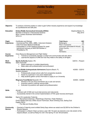 Justin Scalley
Permanent:
610-217-7632 (cell) 20 Beaver Lane
Scalley724@gmail.com Easton, PA
610-250-8978
Objective To achieve a full-time position in order to gain further industry experience and expand my knowledge
as a professional and safe pilot.
Education Embry-Riddle Aeronautical University (ERAU) Daytona Beach, FL
Bachelor of Science in Aeronautical Science May 2010
Minor: Aviation Business Administration
GPA 2.5
Flight
Experience
Certificates and Ratings:
- Commercial Pilot; ASEL, AMEL; Instrument Airplane
- FAA First Class Medical Certificate
- Participated in a FAA research program for upset
training and recovery at NASTAR facilities in
Philadelphia, PA
Total Hours……………………….203
Multiengine………………………….20
Pilot in Command………………....111
Instrument (Simulated & Actual)....53
Cross Country………………………37
Night…………………………………26
Aerobatics……………………………1
Course
Experience
Work
History
Crew Resource Management and Flight Safety:
• Trained to successfully manage a cockpit and communicate well with others
• Learned the aspects of CRM and how they relate to the safety of all flights
Sports Authority Easton, PA 6/2010 – Present
Sales Associate
• Assist customers in multiple departments
• Make sales with professionalism and enthusiasm
Embry-Riddle Undergraduate Admissions Daytona Beach, FL 4/2009 – 5/2010
Student Assistant
• Professionally answer phone calls from prospective students
• Assist my supervisor in any work related tasks
• Help students gather correct information to apply to our University
Wegmans Food Market Nazareth, PA 8/2005 – 6/2008
• Worked in the sub shop and kitchen (as a cook and server)
• Acquired superior customer service skills
• Executed my positions with speed and professionalism
Skills Aircraft:
- Proficient with G1000 and round dial avionics and instruments
- Successfully trained in the correct implementation of FAA upset recovery techniques
Activities Sigma Chi Leadership Fraternity
- Recruitment Chairman, Philanthropy Chairman, Public Relations
Embry-Riddle Golf Club, ERAU Sound Technician, Rock Climbing Club, Sailing Club
Eagles FM DJ
- The Skip and Scalley Show
Community
Service
- Directed a Fraternity event entitled Derby Days where we raised over $2,500 for the Children’s
Miracle Network
- Participated in a Beach Clean-up twice a year (’06-’10) were we cleaned a one mile stretch of the
Daytona Beach, as well as Relay for Life in the Spring ’07 and ’08 semesters
 