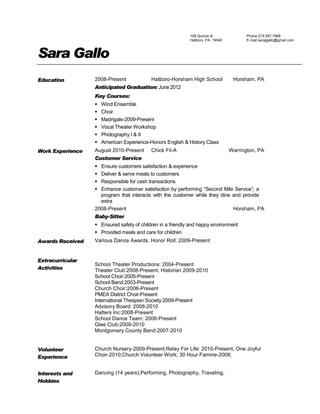 108 Quince dr.
Hatboro, PA 19040
Phone 215.957.7668
E-mail sarajgallo@gmail.com
Sara Gallo
Education 2008-Present Hatboro-Horsham High School Horsham, PA
Anticipated Graduation: June 2012
Key Courses:
 Wind Ensemble
 Choir
 Madrigals-2009-Present
 Vocal Theater Workshop
 Photography I & II
 American Experience-Honors English & History Class
Work Experience August 2010-Present Chick Fil-A Warrington, PA
Customer Service
 Ensure customers satisfaction & experience
 Deliver & serve meals to customers
 Responsible for cash transactions
 Enhance customer satisfaction by performing “Second Mile Service”; a
program that interacts with the customer while they dine and provide
extra
2008-Present Horsham, PA
Baby-Sitter
 Ensured safety of children in a friendly and happy environment
 Provided meals and care for children
Awards Received Various Dance Awards, Honor Roll: 2009-Present
Extracurricular
Activities
School Theater Productions: 2004-Present
Theater Club:2008-Present; Historian 2009-2010
School Choir:2005-Present
School Band:2003-Present
Church Choir:2006-Present
PMEA District Choir-Present
International Thespian Society:2009-Present
Advisory Board: 2008-2010
Hatters Inc:2008-Present
School Dance Team: 2008-Present
Glee Club:2009-2010
Montgomery County Band:2007-2010
Volunteer
Experience
Church Nursery-2009-Present;Relay For Life: 2010-Present; One Joyful
Choir-2010;Church Volunteer Work; 30 Hour Famine-2008;
Interests and
Hobbies
Dancing (14 years),Performing, Photography, Traveling,
 
