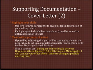 Supporting Documentation –
Cover Letter (2)
0 Highlight your skills
0 Use two to three paragraphs to given in-depth description of
your selling points
0 Each paragraph should be stand alone (could be moved to
different location in text)
0 Close with a promise of action
0 If possible, indicating that you will be contacting them in the
near future to set up a mutually acceptable meeting time or to
further discuss your qualifications
0 Nice if you can say “during my Winter Break, between
December 28 and January 12, I will be in your Minneapolis. I
will contact your office when I arrive to arrange a possible
meeting time”
 