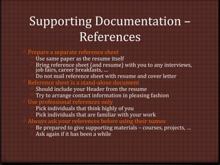 Supporting Documentation –
References
0 Prepare a separate reference sheet
0 Use same paper as the resume itself
0 Bring reference sheet (and resume) with you to any interviews,
job fairs, career breakfasts, …
0 Do not mail reference sheet with resume and cover letter
0 Reference sheet is a stand-alone document
0 Should include your Header from the resume
0 Try to arrange contact information in pleasing fashion
0 Use professional references only
0 Pick individuals that think highly of you
0 Pick individuals that are familiar with your work
0 Always ask your references before using their names
0 Be prepared to give supporting materials – courses, projects, …
0 Ask again if it has been a while
 