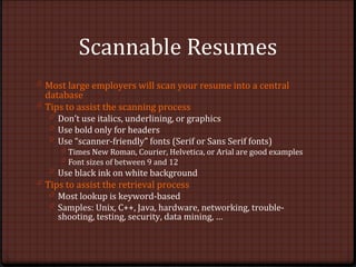 Scannable Resumes
0 Most large employers will scan your resume into a central
database
0 Tips to assist the scanning process
0 Don’t use italics, underlining, or graphics
0 Use bold only for headers
0 Use “scanner-friendly” fonts (Serif or Sans Serif fonts)
0 Times New Roman, Courier, Helvetica, or Arial are good examples
0 Font sizes of between 9 and 12
0 Use black ink on white background
0 Tips to assist the retrieval process
0 Most lookup is keyword-based
0 Samples: Unix, C++, Java, hardware, networking, trouble-
shooting, testing, security, data mining, …
 