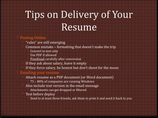 Tips on Delivery of Your
Resume
0 Posting Online
0 “rules” are still emerging
0 Common mistake – formatting that doesn’t make the trip
0 Convert to text only
0 Use PDF if allowed
0 Proofread carefully after conversion
0 If they ask about salary, leave it empty
0 If they force salary, be honest but don’t shoot for the moon
0 Emailing your resume
0 Attach resume as a PDF document (or Word document)
0 75 – 80% of companies are running Windows
0 Also include text version in the email message
0 Attachments can get dropped or filtered
0 Test before deploy
0 Send to at least three friends, ask them to print it and send it back to you
 