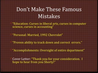Don’t Make These Famous
Mistakes
0 “Education: Curses in liberal arts, curses in computer
science, curses in accounting”
0 “Personal: Married, 1992 Chevrolet”
0 “Proven ability to track down and correct errors.”
0 “Accomplishments: Oversight of entire department”
0 Cover Letter: “Thank you for your consideration. I
hope to hear from you Shorty!”
 
