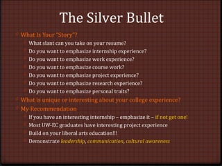 The Silver Bullet
0 What Is Your “Story”?
0 What slant can you take on your resume?
0 Do you want to emphasize internship experience?
0 Do you want to emphasize work experience?
0 Do you want to emphasize course work?
0 Do you want to emphasize project experience?
0 Do you want to emphasize research experience?
0 Do you want to emphasize personal traits?
0 What is unique or interesting about your college experience?
0 My Recommendation
0 If you have an interesting internship – emphasize it – if not get one!
0 Most UW-EC graduates have interesting project experience
0 Build on your liberal arts education!!!
0 Demonstrate leadership, communication, cultural awareness
 
