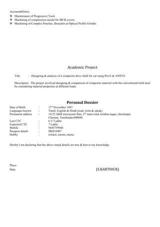 Accountabilities:
 Maintenance of Progressive Tools
 Machining of compression mould for MCB covers.
 Machining of Complex Punches, Broaches at Optical Profile Grinder.
Academic Project
Title : Designing & analysis of a composite drive shaft for car using Pro-E & ANSYS.
Description: The project involved designing & comparison of composite material with the conventional mild steel
by considering material properties at different loads.
Personal Dossier
Date of Birth : 17th
November 1987
Languages known : Tamil, English & Hindi (read, write & speak)
Permanent address : 14/22 AKB aiswaryam flats, 2nd
main road, krishna nagar, chromepet,
Chennai, Tamilnadu-600044.
Last CTC : 6.17 Lakhs
Expected CTC : 7 Lakhs
Mobile : 9445759946
Passport details : M6916907
Hobby : cricket, carom, music.
Hereby I am declaring that the above stated details are true & best to my knowledge
Place:
Date: (S.KARTHICK)
 