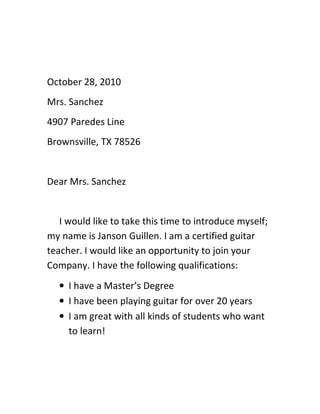 October 28, 2010
Mrs. Sanchez
4907 Paredes Line
Brownsville, TX 78526


Dear Mrs. Sanchez


   I would like to take this time to introduce myself;
my name is Janson Guillen. I am a certified guitar
teacher. I would like an opportunity to join your
Company. I have the following qualifications:
  • I have a Master’s Degree
  • I have been playing guitar for over 20 years
  • I am great with all kinds of students who want
    to learn!
 