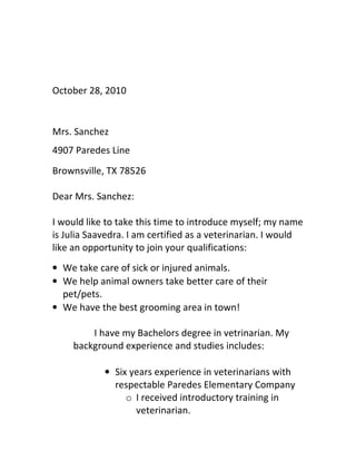 October 28, 2010


Mrs. Sanchez
4907 Paredes Line
Brownsville, TX 78526

Dear Mrs. Sanchez:

I would like to take this time to introduce myself; my name
is Julia Saavedra. I am certified as a veterinarian. I would
like an opportunity to join your qualifications:
• We take care of sick or injured animals.
• We help animal owners take better care of their
  pet/pets.
• We have the best grooming area in town!

         I have my Bachelors degree in vetrinarian. My
     background experience and studies includes:

            • Six years experience in veterinarians with
              respectable Paredes Elementary Company
                 o I received introductory training in
                   veterinarian.
 