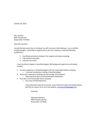 October 28, 2010




Mrs. Sanchez
4907 Paredes line
Brownsville, TX 78525

Dear Mrs. Sanchez;

I would like take some time to introduce my self: my name is Alex Marquez. I am a certified
Anesthesiologist. I would like an opportunity to join your company. I have the following
qualification:

        •   Coordinate procedures between the surgeon and anyone assisting.
        •   Take patients vital signs.
        •   Interpret lab results.

    I have my doctors degree in Anesthesiologists. My background experience and studies
    includes:

    •   Six years experience in Anesthesiologists with the respectable Hudson company.
             o I received introductory training in Anesthesiologist.
    •   Three years experience working with the prestige Vela company.
             o Acquiring three level of anesthesiologists preparation.
    •   Four years at the honorable Hanna company.
             o Four years of field experience.

                I have attached a copy of my resume. If you need any further information please
                feel free to contact me at my E-mail address. amarquez1063@gaggle.net

                        Sincerely,


                        Alexander Marquez
                        4907 Paredes Line Rd.
                        Brownsville, TX 78526
 