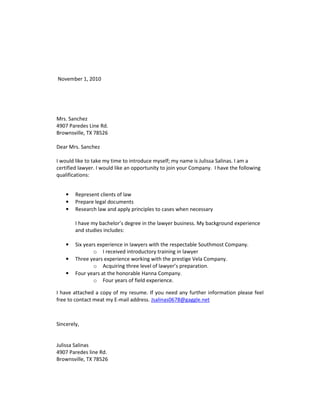 November 1, 2010




Mrs. Sanchez
4907 Paredes Line Rd.
Brownsville, TX 78526

Dear Mrs. Sanchez

I would like to take my time to introduce myself; my name is Julissa Salinas. I am a
certified lawyer. I would like an opportunity to join your Company. I have the following
qualifications:


    •   Represent clients of law
    •   Prepare legal documents
    •   Research law and apply principles to cases when necessary

        I have my bachelor’s degree in the lawyer business. My background experience
        and studies includes:

    •   Six years experience in lawyers with the respectable Southmost Company.
                o I received introductory training in lawyer
    •   Three years experience working with the prestige Vela Company.
                o Acquiring three level of lawyer’s preparation.
    •   Four years at the honorable Hanna Company.
                o Four years of field experience.

I have attached a copy of my resume. If you need any further information please feel
free to contact meat my E-mail address. Jsalinas0678@gaggle.net



Sincerely,


Julissa Salinas
4907 Paredes line Rd.
Brownsville, TX 78526
 