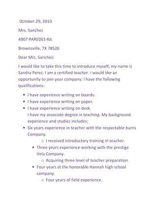 October 29, 2010
Mrs. Sanchez
4907 PAREDES Rd.
Brownsville, TX 78526
Dear Mrs. Sanchez:
I would like to take this time to introduce myself; my name is
Sandra Perez. I am a certified teacher. I would like an
opportunity to join your company. I have the following
qualifications:

  • I have experience writing on boards.
  • I have experience writing on paper.
  • I have experience writing on desk.
    I have my associate degree in teaching. My background
    experience and studies includes:
  • Six years experience in teacher with the respectable burns
    Company.
            o I received introductory training in teacher.
       • Three years experience working with the prestige
         Vela Company.
            o Acquiring three level of teacher preparation.
       • Four years at the honorable Hannah high school
         company.
            o Four years of field experience.
 