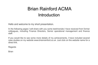 Brian Rainford ACMA Introduction Hello and welcome to my short presentation. In the following pages I will share with you some testimonials I have received from former colleagues, including Finance Directors, Senior operational management and finance staff. If you would like to see some more details of my achievements, I have included several case studies on my website  www.brianrainford.co.uk . Just click on the website name for a direct link. Regards Brian 