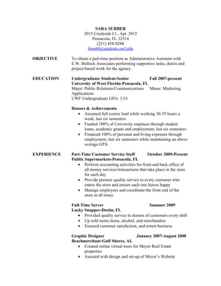 SARA SURBER
                    2015 Creekside Ct., Apt. 2015
                        Pensacola, FL 32514
                          (251) 458-8288
                      Sms60@students.uwf.edu

OBJECTIVE    To obtain a part-time position as Administrative Assistant with
             E.W. Bullock Associates performing supportive tasks, duties and
             project-based work for the agency.

EDUCATION    Undergraduate Student-Senior             Fall 2007-present
             University of West Florida-Pensacola, FL
             Major: Public Relations/Communications Minor: Marketing
             Applications
             UWF Undergraduate GPA: 3.53

             Honors & Achievements
               • Assumed full course load while working 30-35 hours a
                   week, last six semesters
               • Funded 100% of University expenses through student
                   loans, academic grants and employment, last six semesters
               • Financed 100% of personal and living expenses through
                   employment, last six semesters while maintaining an above
                   average GPA

EXPERIENCE   Part-Time Customer Service Staff            October 2009-Present
             Publix Supermarkets-Pensacola, FL
                • Perform accounting activities for front and back office of
                    all money services/transactions that take place in the store
                    for each day
                • Provide premier quality service to every customer who
                    enters the store and ensure each one leaves happy
                • Manage employees and coordinate the front end of the
                    store at all times

             Full-Time Server                           Summer 2009
             Lucky Snapper-Destin, FL
                • Provided quality service to dozens of customers every shift
                • Up sold menu items, alcohol, and merchandise
                • Ensured customer satisfaction, and return business

             Graphic Designer                    January 2007-August 2008
             Beachmerchant-Gulf Shores, AL
                • Created online virtual tours for Meyer Real Estate
                   properties
                • Assisted with design and set-up of Meyer’s Website
 