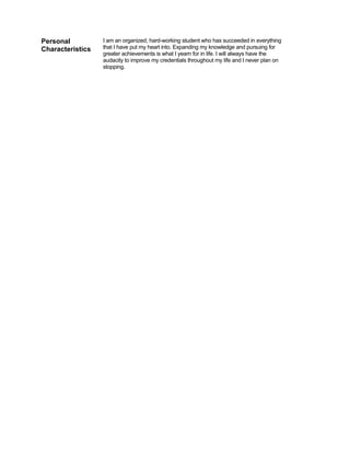 Personal          I am an organized, hard-working student who has succeeded in everything
Characteristics   that I have put my heart into. Expanding my knowledge and pursuing for
                  greater achievements is what I yearn for in life. I will always have the
                  audacity to improve my credentials throughout my life and I never plan on
                  stopping.
 