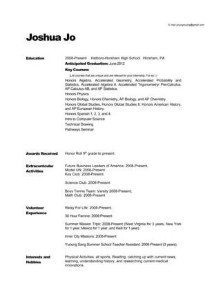E-mail youngnoung@gmail.com




Joshua Jo
Education         2008-Present        Hatboro-Horsham High School Horsham, PA
                  Anticipated Graduation: June 2012
                  Key Courses:
                    (List courses that are unique and are relevant to your internship. For ex:) )
                  Honors Algebra, Accelerated Geometry, Accelerated Probability and
                  Statistics, Accelerated Algebra II, Accelerated Trigonometry/ Pre-Calculus,
                  AP Calculus AB, and AP Statistics.
                  Honors Physics
                  Honors Biology, Honors Chemistry, AP Biology, and AP Chemistry.
                  Honors Global Studies, Honors Global Studies II, Honors American History,
                  and AP European History.
                  Honors Spanish 1, 2, 3, and 4.
                  Intro to Computer Science
                  Technical Drawing
                  Pathways Seminar




Awards Received   Honor Roll 9th grade to present.


Extracurricular   Future Business Leaders of America: 2008-Present,
Activities        Model UN: 2008-Present
                  Key Club: 2008-Present

                  Science Club: 2008-Present

                  Boys Tennis Team: Varsity 2008-Present;
                  Math Club: 2008-Present


Volunteer         Relay For Life: 2008-Present.
Experience
                  30 Hour Famine: 2008-Present

                  Summer Mission Trips: 2008-Present (West Virginia for 3 years, New York
                  for 1 year, Mexico for 1 year, and Haiti for 1 year).

                  Inner City Missions: 2008-Present

                  Yuoung Sang Summer School Teacher Assistant: 2008-Present (3 years).


Interests and     Physical Activities: all sports. Reading, catching up with current news,
Hobbies           learning, understanding history, and researching current medical
                  innovations.
 