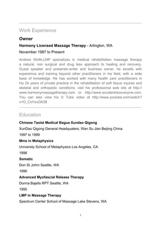 Work Experience
Owner
Harmony Licensed Massage Therapy - Arlington, WA
November 1987 to Present
Andrew Wolfe,LMP specializes in medical rahabilitation massage therapy
a natural, non surgical and drug less approach to healing and recovery.
Guest speaker and presenter,writer and business owner, he excells with
expereince and training beyond other practitioners in his field, with a wide
base of knowledge. He has worked with many health care practitioners in
his 24 years of private practice in the rehabilitation of soft tissue injuires and
skeletal and orthopedic conditions. visit his professional web site at http://
www.harmonymassagetherapy.com or http://www.accidentrecoverynw.com.
You can also view his U Tube video at http://www.youtube.com/watch?
v=O_CxYsuGK38


Education
Chinese Taoist Medical Bagua Xundao Qigong
XunDao Qigong General Headquaters; Wan Su Jian Beijing China
1997 to 1999
Mms in Metaphysics
University School of Metaphysics Los Angeles, CA
1998
Somatic
Don St Johm Seattle, WA
1996
Advanced Myofascial Release Therapy
Donna Bajelis RPT Seattle, WA
1995
LMP in Massage Therapy
Spectrum Center School of Massage Lake Stevens, WA


                                        1
 