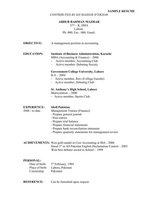 SAMPLE RESUME
                     CONTRIBUTED BY KH MAZHAR IFTIKHAR

                           ABDUR RAHMAN MAZHAR
                                   377 – K, DHA
                                      Lahore.
                             Ph: 000; Fax : 000; Email:


OBJECTIVE:           A management position in accounting.


EDUCATION:           Institute of Business Administration, Karachi
                     MBA (Accounting & Finance) – 2006
                     - Active member, Accounting Club
                     - Active member, Debating Society

                     Government College University, Lahore
                     B.A – 2004
                     - Active member, Ravi (College Gazette)
                     - Active member, Debating Club

                     St. Anthony’s High School, Lahore
                     Matriculation – 2000
                     - Active member, Sports Club


EXPERIENCE:          Shell Pakistan
2006 - to date       Management Trainee (Finance)
                     - Prepare general journal
                     - Post entries
                     - Prepare trial balance
                     - Prepare financial statements
                     - Prepare bank reconciliation statement
                     - Prepare quarterly statements for management review


ACHIEVEMENTS: Won gold medal in Cost Accounting at IBA - 2006
              Stood 3rd in All Pakistan English Declamation Contest – 2003
              Won best debater award in School – 1999


PERSONAL:
   Date of birth:    3rd February, 1984
   Place of birth:   Lahore, Pakistan
   Citizenship:      Pakistani


REFERENCE:           Can be furnished upon request
 