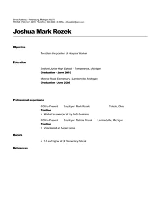 Street Address. • Petersburg, Michigan 49270
PHONE (734) 347- 5479• FAX (734) 850-9966 • E-MAIL – Rozak02@aim.com




Joshua Mark Rozek

Objective

                          To obtain the position of Hospice Worker


Education

                          Bedford Junior High School – Temperance, Michigan
                          Graduation – June 2010

                          Monroe Road Elementary –Lambertville, Michigan
                          Graduation –June 2008




Professional experience

                          6/08 to Present       Employer Mark Rozek                 Toledo, Ohio
                          Position
                           Worked as sweeper at my dad’s business

                          6/09 to Present       Employer Debbie Rozek      Lambertville, Michigan
                          Position
                           Volunteered at Aspen Grove

Honors

                           3.0 and higher all of Elementary School

References
 