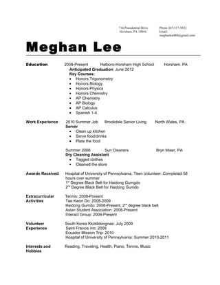 716 Presidential Drive     Phone 267-317-5632
                                                 Horsham, PA 19044         Email:
                                                                           meghanlee888@gmail.com



Meghan Lee
Education         2008-Present      Hatboro-Horsham High School              Horsham, PA
                    Anticipated Graduation: June 2012
                    Key Courses:
                    • Honors Trigonometry
                    • Honors Biology
                    • Honors Physics
                    • Honors Chemistry
                    • AP Chemistry
                    • AP Biology
                    • AP Calculus
                    • Spanish 1-4

Work Experience   2010 Summer Job     Brookdale Senior Living            North Wales, PA
                  Server
                    • Clean up kitchen
                    • Serve food/drinks
                    • Plate the food

                  Summer 2008         Sun Cleaners                       Bryn Mawr, PA
                  Dry Cleaning Assistant
                    • Tagged clothes
                    • Cleaned the store

Awards Received   Hospital of University of Pennsylvania, Teen Volunteer: Completed 58
                  hours over summer
                  1st Degree Black Belt for Haidong Gumgdo
                  2nd Degree Black Belt for Haidong Gumdo

Extracurricular   Tennis: 2008-Present
Activities        Tae Kwon Do: 2008-2009
                  Haidong Gumdo: 2008-Present, 2nd degree black belt
                  Asian Student Association: 2008-Present
                  Interact Group: 2009-Present

Volunteer         South Korea Kkotddongnae: July 2009
Experience        Saint Francis Inn: 2009
                  Ecuador Mission Trip: 2010
                  Hospital of University of Pennsylvania: Summer 2010-2011

Interests and     Reading, Traveling, Health, Piano, Tennis, Music
Hobbies
 