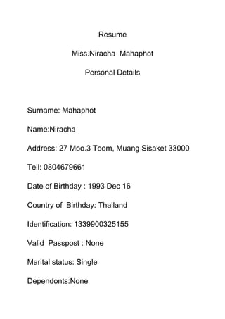 Resume<br />Miss.Niracha  Mahaphot<br />Personal Details<br />Surname: Mahaphot<br />Name:Niracha<br />Address: 27 Moo.3 Toom, Muang Sisaket 33000<br />Tell: 0804679661<br />Date of Birthday : 1993 Dec 16<br />Country of  Birthday: Thailand<br />Identification: 1339900325155<br />Valid  Passpost : None<br />Marital status: Single<br />Dependonts:None<br />E-mail: i_ampam@hotmail.com<br />Drivers License: None<br />Languages: Thai (1st language)<br /> English (2nd language)<br />Achievements& skills: None<br />Educationnal background: <br />-Primary school: Anubanwatpato school (Example : from 1997-2005)<br />-Secondary school : All subjects taken (Thai, Math, English ,Science , Social ,Art Invent , Agricultural , Health and Physical Education )<br />Contactable References<br />Name and  surname : Jintana Parasin<br />Job Title : Teacher<br />E-mail: None<br />Cell: <br />Name and  surname : Konnipa  Mahaphot<br />Job Title : Students.<br />E-mail: None<br />Cell:  0884694263<br />Name and  surname : Jitara  Simuang<br />Job Title : Teacher<br />E-mail: None<br />Cell:  0815799755<br />