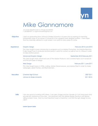  PLACEHOLDER  IF Mike Giannamore=quot;
quot;
 quot;
[Your Name]quot;
  USERNAME Mike GiannamoreMike Giannamore  MERGEFORMATMike Giannamore101 Cedar Street Providence, Rhode Island 02903T: 203-868-9075  E: mgiannamore92@gmail.com ObjectiveI plan on graduating from Johnson & Wales University in 4 years and accepting an internship somewhere close to my home in Connecticut for a graphic/web designer position.  I then hope that the internship will lead to a job where I can work for many years to come.ExperienceGraphic DesignFebruary 2010-June 2010The class taught a basic introduction in programs such as Adobe Photoshop, and Adobe Illustrator.  It also taught how to evaluate another person’s work for content as well as how to critique in order to help another person.Advanced Graphic DesignSeptember 2010-February 2011This class taught more advanced uses of the Adobe Products, and covered topics such as layouts and the principles of design.Web DesignFebruary 2011- June 2011This class taught basics in HTML coding, Adobe Dreamweaver, and Adobe Flash in order to make: webpages, splash frames, and flash banners.EducationCheshire High School 2007-2011Johnson & Wales University                                                                                                             2011-2015SkillsI am very good at working with others, I can take charge and be a leader or I can hang back and provide key assistance to any task.  I am proficient with the Adobe Design Premium and always willing to learn more.  And my most important asset is Creativity, I can find the right design for any client.Lorem ipsum dolor<br />