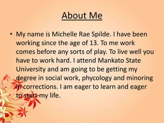 About Me
• My name is Michelle Rae Spilde. I have been
  working since the age of 13. To me work
  comes before any sorts of play. To live well you
  have to work hard. I attend Mankato State
  University and am going to be getting my
  degree in social work, phycology and minoring
  in corrections. I am eager to learn and eager
  to start my life.
 