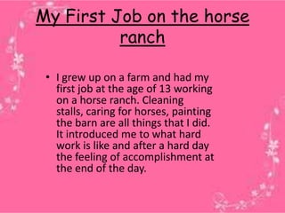 My First Job on the horse
          ranch

 • I grew up on a farm and had my
   first job at the age of 13 working
   on a horse ranch. Cleaning
   stalls, caring for horses, painting
   the barn are all things that I did.
   It introduced me to what hard
   work is like and after a hard day
   the feeling of accomplishment at
   the end of the day.
 