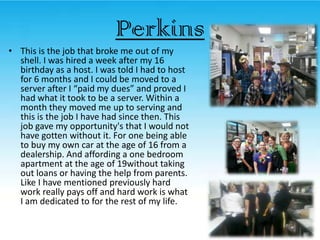 Perkins
• This is the job that broke me out of my
  shell. I was hired a week after my 16
  birthday as a host. I was told I had to host
  for 6 months and I could be moved to a
  server after I “paid my dues” and proved I
  had what it took to be a server. Within a
  month they moved me up to serving and
  this is the job I have had since then. This
  job gave my opportunity's that I would not
  have gotten without it. For one being able
  to buy my own car at the age of 16 from a
  dealership. And affording a one bedroom
  apartment at the age of 19without taking
  out loans or having the help from parents.
  Like I have mentioned previously hard
  work really pays off and hard work is what
  I am dedicated to for the rest of my life.
 