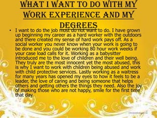 What I want to do with my
       work experience and my
•
                         degrees to do. I have grown
    I want to do the job most do not want
    up beginning my career as a hard worker with the outdoors
    and there created my sense of hard work pays off. As a
    social worker you never know when your work is going to
    be done and you could be working 80 hour work weeks if
    your case load calls for it. Working as a babysitter
    introduced me to the love of children and their well being.
    They truly are the most innocent yet the most abused, this
    is why I want to work with children being abused and work
    with child protective services. Lastly working as a waitress
    for many years has opened my eyes to how it feels to be a
    leader, the love of caring and being someone that helps
    others and getting others the things they need. Also the joy
    of making those who are not happy, smile for the first time
    that day.
 