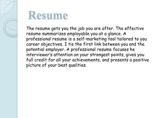 Resume
The resume gets you the job you are after. The effective
resume summarizes employable you at a glance. A
professional resume is a self-marketing tool tailored to you
career objectives. I tis the first link between you and the
potential employer. A professional resume focuses he
interviewer’s attention on your strongest points, gives you
full credit for all your achievements, and presents a positive
picture of your best qualities.
 