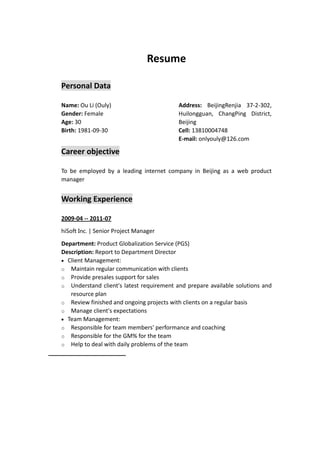 Resume 

    Personal Data 

    Name: Ou Li (Ouly)                             Address:  BeijingRenjia  37‐2‐302, 
    Gender: Female                                 Huilongguan,  ChangPing  District, 
    Age: 30                                        Beijing 
    Birth: 1981‐09‐30                              Cell: 13810004748 
                                                   E‐mail: onlyouly@126.com 

    Career objective 

    To  be  employed  by  a  leading  internet  company  in  Beijing  as  a  web  product 
    manager 


    Working Experience 

    2009‐04 ‐‐ 2011‐07 
    hiSoftInc. | Senior Project Manager 

    Department: Product Globalization Service (PGS) 
    Description: Report to Department Director 
     Client Management:   
    o Maintain regular communication with clients 
    o Provide presales support for sales 
    o Understand  client's  latest  requirement  and  prepare  available  solutions  and 
       resource plan 
    o Review finished and ongoing projects with clients on a regular basis 
    o Manage client's expectations 
     Team Management:   
    o Responsible for team members' performance and coaching 
    o Responsible for the GM% for the team 
    o Help to deal with daily problems of the team 
                              
 