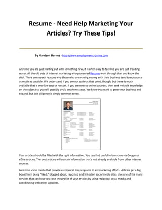 Resume - Need Help Marketing Your
             Articles? Try These Tips!
____________________________________
             By Harrison Barnes - http://www.employmentcrossing.com



Anytime you are just starting out with something new, it is often easy to feel like you are just treading
water. All the old vets of internet marketing who pioneered Resume went through that and know the
deal. There are several reasons why those who are making money with their business tend to outsource
as much as possible. We understand if you are not quite at that point, though, but there is much
available that is very low cost or no cost. If you are new to online business, then seek reliable knowledge
on the subject so you will possibly avoid costly missteps. We know you want to grow your business and
expand, but due diligence is simply common sense.




Your articles should be filled with the right information. You can find useful information via Google or
eZine Articles. The best articles will contain information that's not already available from other Internet
sources.

Look into social media that provides reciprocal link programs to aid marketing efforts. Articles get a big
boost from being "liked," blogged about, reposted and linked on social media sites. Use one of the many
services that can help you raise the profile of your articles by using reciprocal social media and
coordinating with other websites.
 