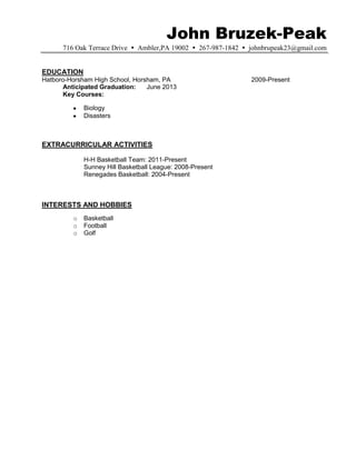 John Bruzek-Peak
      716 Oak Terrace Drive  Ambler,PA 19002  267-987-1842  johnbrupeak23@gmail.com


EDUCATION
Hatboro-Horsham High School, Horsham, PA                       2009-Present
      Anticipated Graduation:    June 2013
      Key Courses:

             Biology
             Disasters



EXTRACURRICULAR ACTIVITIES

             H-H Basketball Team: 2011-Present
             Sunney Hill Basketball League: 2008-Present
             Renegades Basketball: 2004-Present



INTERESTS AND HOBBIES
         o   Basketball
         o   Football
         o   Golf
 